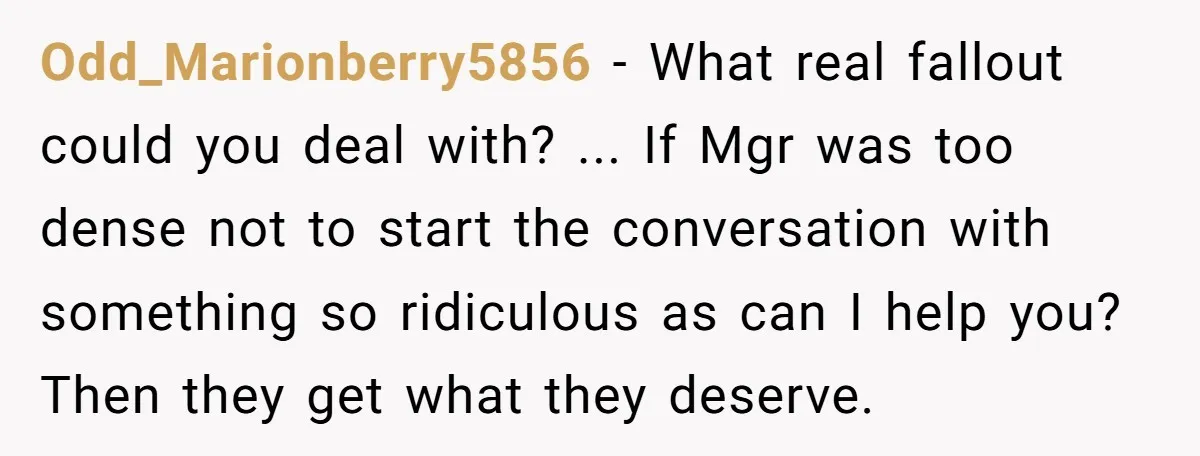 Odd_Marionberry5856 - What real fallout could you deal with? ... If Mgr was too dense not to start the conversation with something so ridiculous as can I help you? Then...
