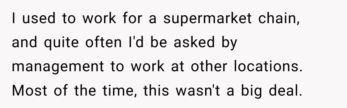 I used to work for a supermarket chain, and quite often I'd be asked by management to work at other locations. Most of the time, this wasn't a big deal.