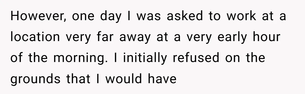 However, one day I was asked to work at a location very far away at a very early hour of the morning. I initially refused on the grounds that I...