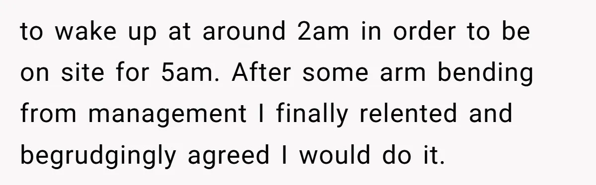 to wake up at around 2am in order to be on site for 5am. After some arm bending from management I finally relented and begrudgingly agreed I would do it.