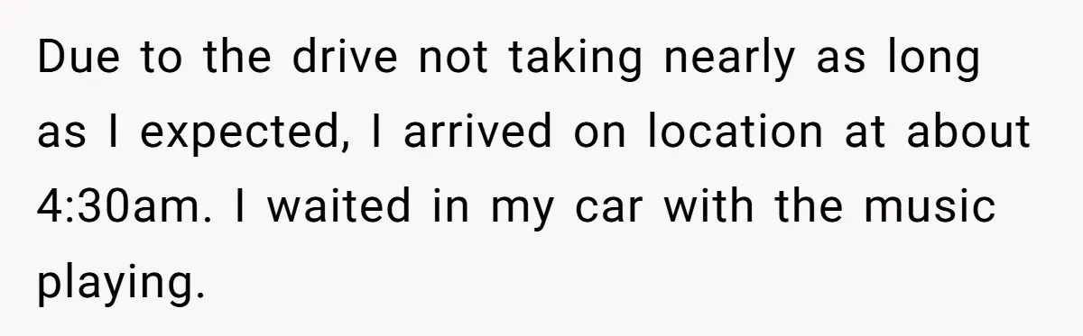 Due to the drive not taking nearly as long as I expected, I arrived on location at about 4:30am. I waited in my car with the music playing.