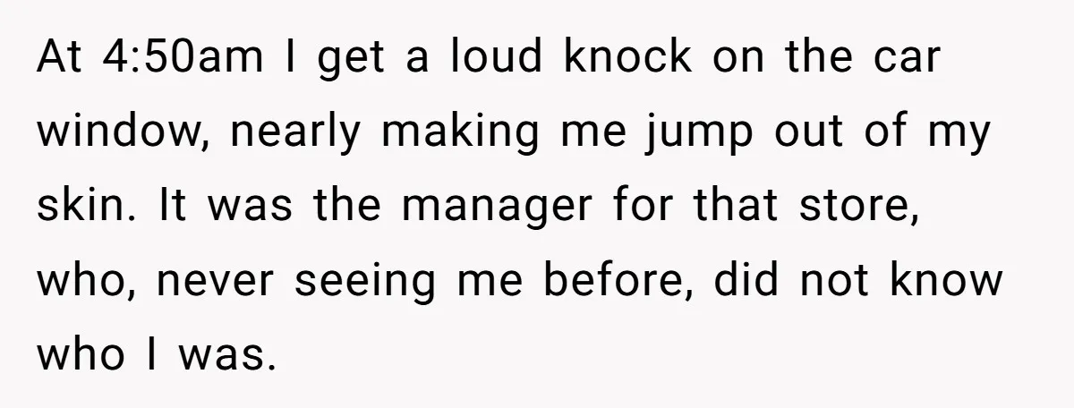 At 4:50am I get a loud knock on the car window, nearly making me jump out of my skin. It was the manager for that store, who, never seeing me...