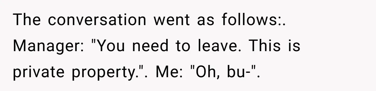 The conversation went as follows:. Manager: "You need to leave. This is private property.". Me: "Oh, bu-".