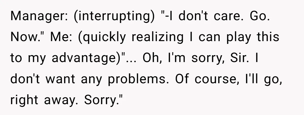 Manager: (interrupting) "-I don't care. Go. Now." Me: (quickly realizing I can play this to my advantage)"... Oh, I'm sorry, Sir. I don't want any problems. Of course, I'll go,...