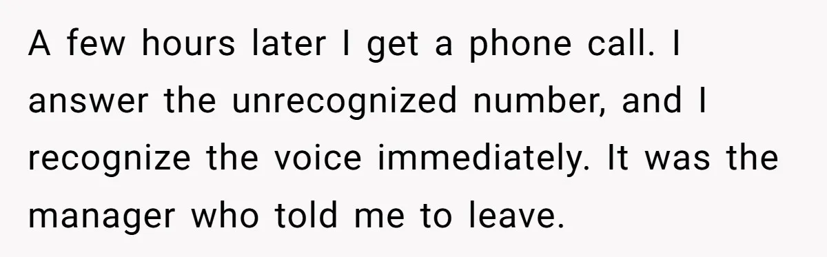A few hours later I get a phone call. I answer the unrecognized number, and I recognize the voice immediately. It was the manager who told me to leave.