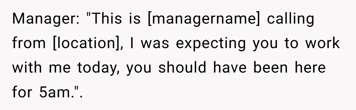 Manager: "This is [managername] calling from [location], I was expecting you to work with me today, you should have been here for 5am.".