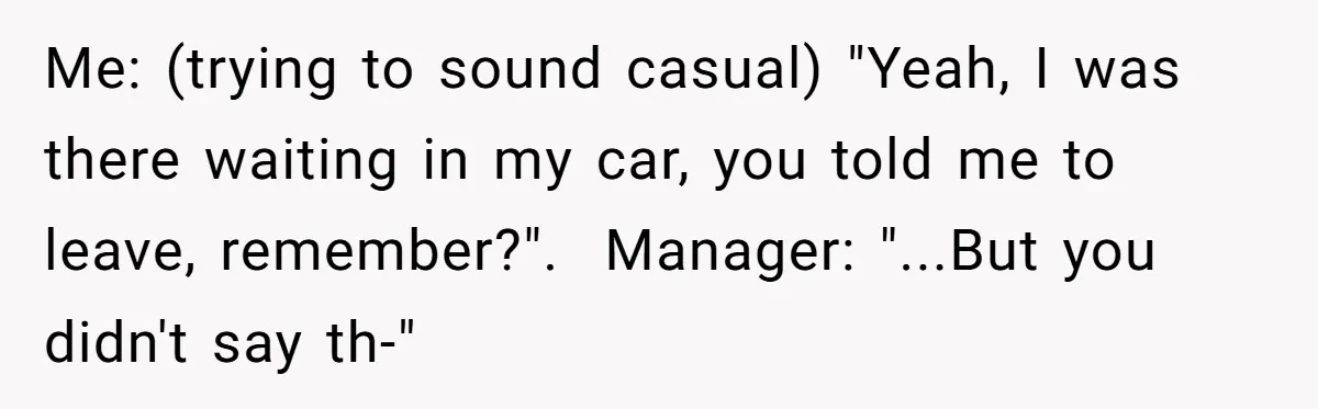Me: (trying to sound casual) "Yeah, I was there waiting in my car, you told me to leave, remember?".  Manager: "...But you didn't say th-"