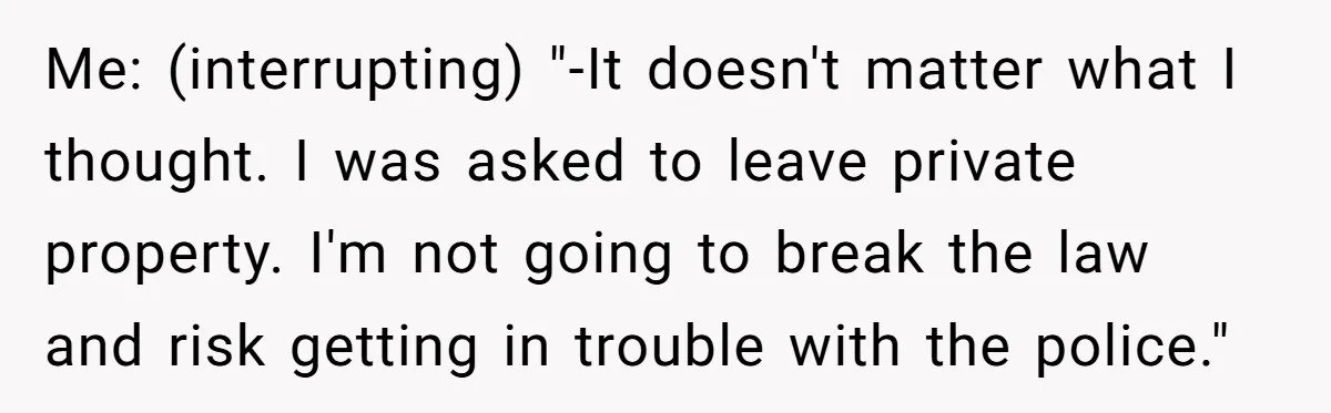 Me: (interrupting) "-It doesn't matter what I thought. I was asked to leave private property. I'm not going to break the law and risk getting in trouble with the police."