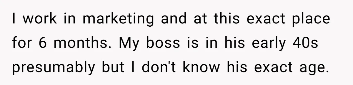 I work in marketing and at this exact place for 6 months. My boss is in his early 40s presumably but I don't know his exact age.