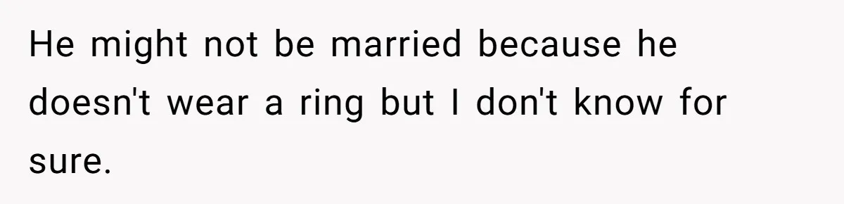 He might not be married because he doesn't wear a ring but I don't know for sure.