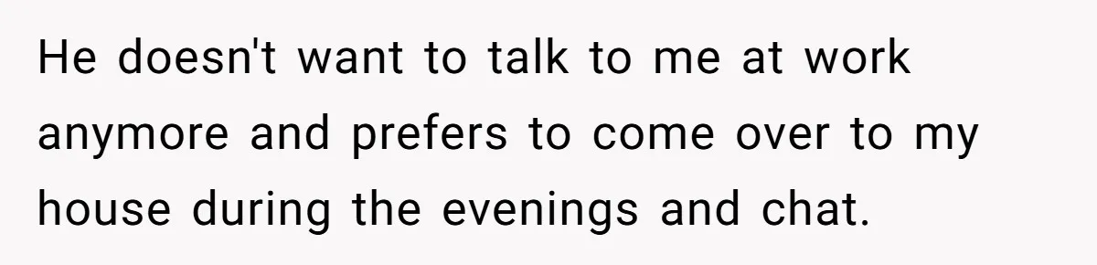 He doesn't want to talk to me at work anymore and prefers to come over to my house during the evenings and chat.