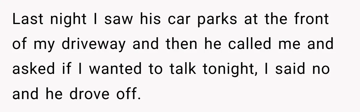 Last night I saw his car parks at the front of my driveway and then he called me and asked if I wanted to talk tonight, I said no and...