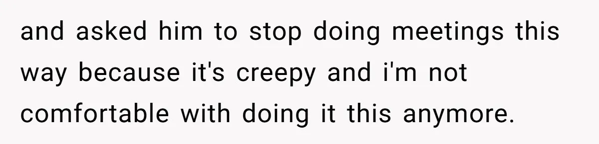 and asked him to stop doing meetings this way because it's creepy and i'm not comfortable with doing it this anymore.