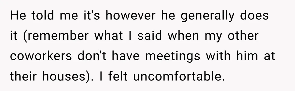 He told me it's however he generally does it (remember what I said when my other coworkers don't have meetings with him at their houses). I felt uncomfortable.