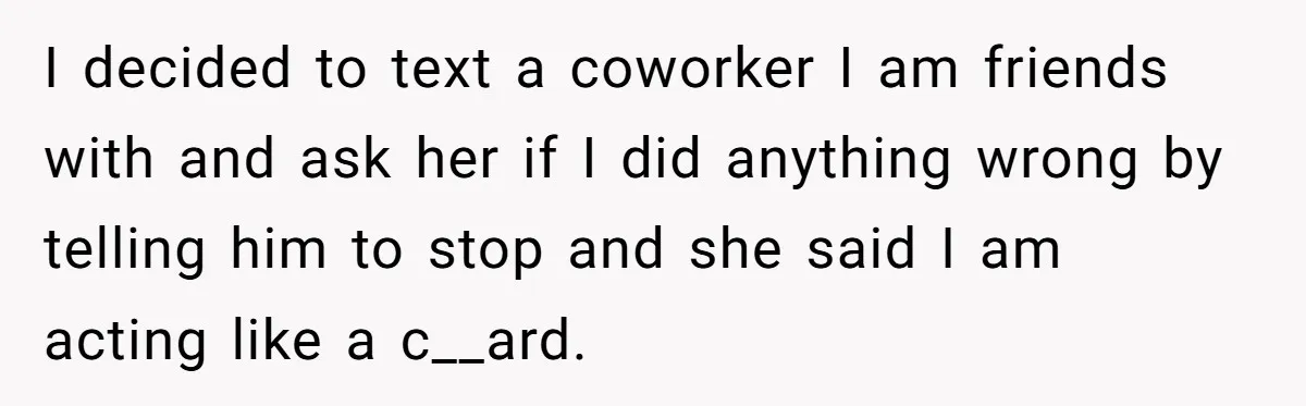 I decided to text a coworker I am friends with and ask her if I did anything wrong by telling him to stop and she said I am acting like...