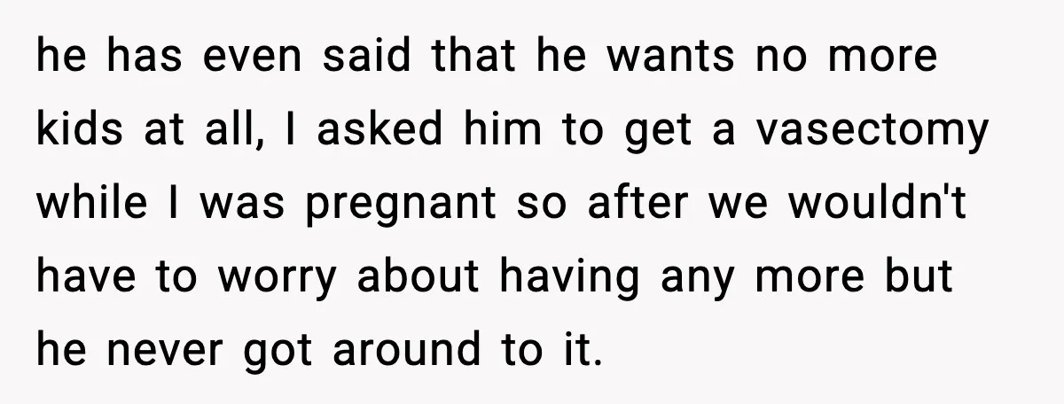 he has even said that he wants no more kids at all, I asked him to get a vasectomy while I was pregnant so after we wouldn't have to worry...