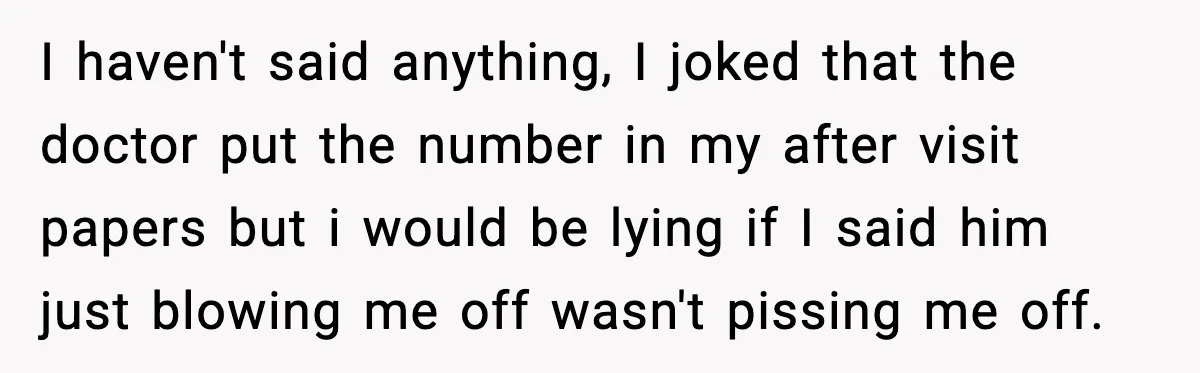 I haven't said anything, I joked that the doctor put the number in my after visit papers but i would be lying if I said him just blowing me off...