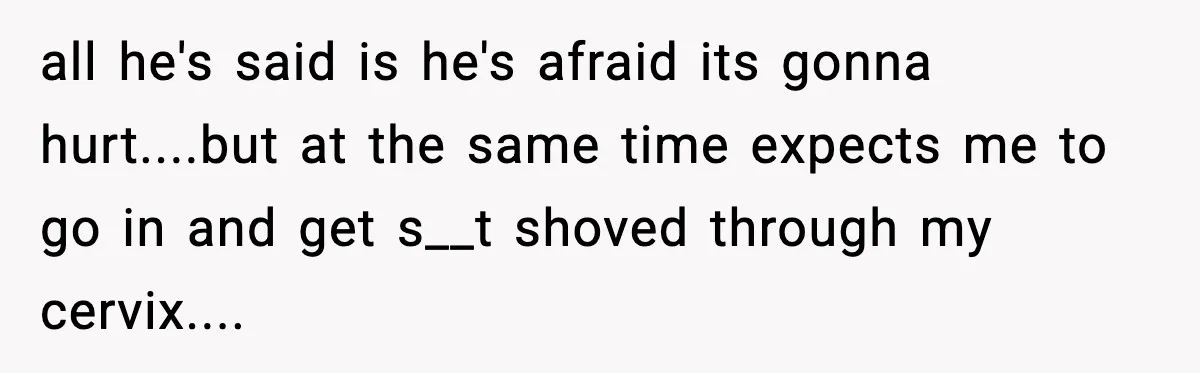 all he's said is he's afraid its gonna hurt....but at the same time expects me to go in and get s__t shoved through my cervix....