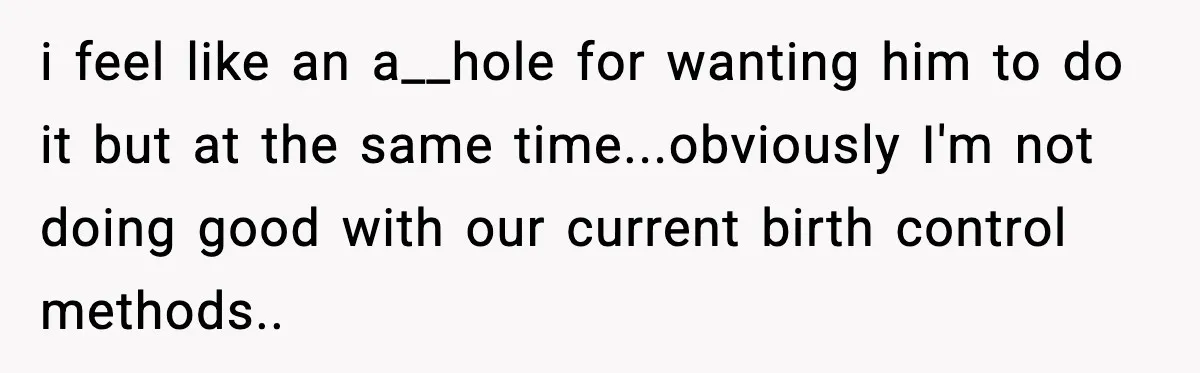 i feel like an a__hole for wanting him to do it but at the same time...obviously I'm not doing good with our current birth control methods..