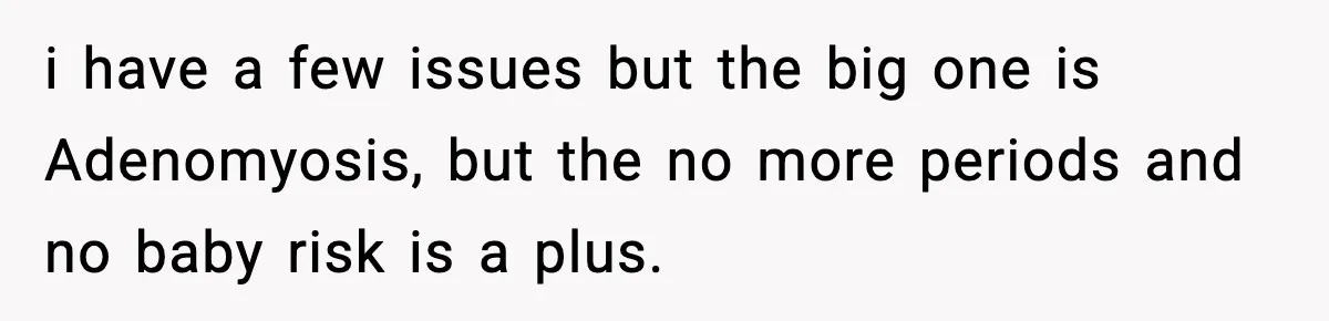 i have a few issues but the big one is Adenomyosis, but the no more periods and no baby risk is a plus.