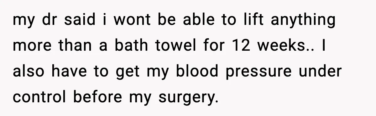 my dr said i wont be able to lift anything more than a bath towel for 12 weeks.. I also have to get my blood pressure under control before my...