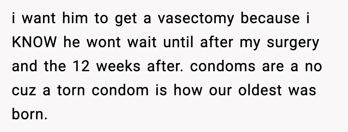 i want him to get a vasectomy because i KNOW he wont wait until after my surgery and the 12 weeks after. condoms are a no cuz a torn condom...