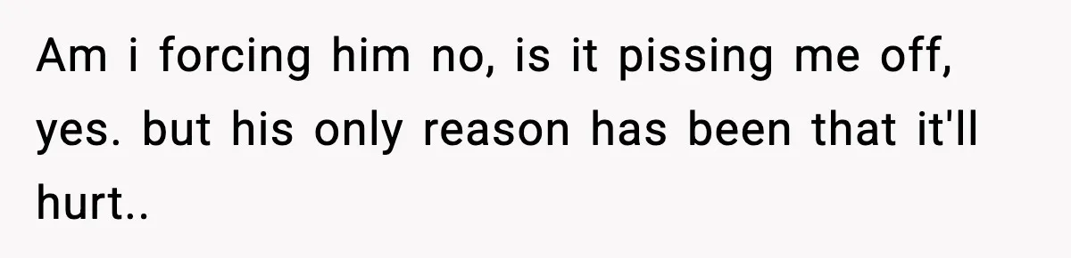 Am i forcing him no, is it pissing me off, yes. but his only reason has been that it'll hurt..