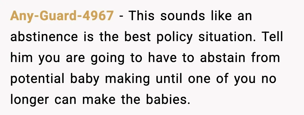 Any-Guard-4967 − This sounds like an abstinence is the best policy situation. Tell him you are going to have to abstain from potential baby making until one of you no...