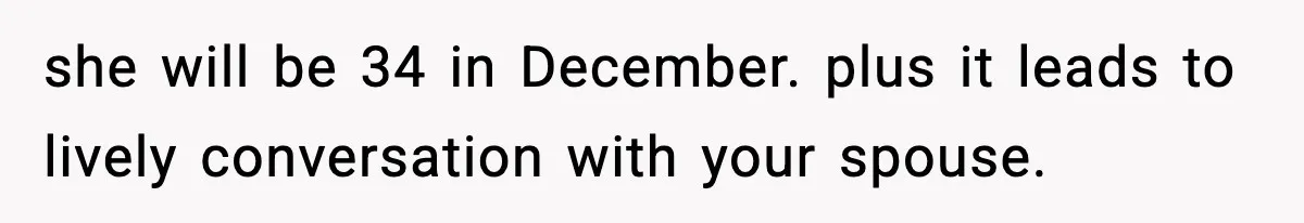 she will be 34 in December. plus it leads to lively conversation with your spouse.
