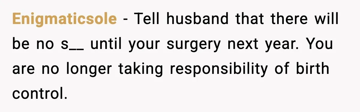 Enigmaticsole − Tell husband that there will be no s__ until your surgery next year. You are no longer taking responsibility of birth control.