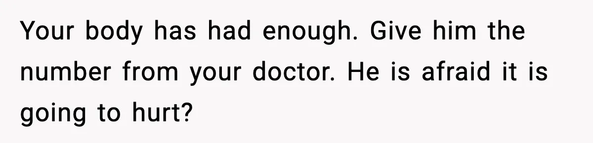 Your body has had enough. Give him the number from your doctor. He is afraid it is going to hurt?