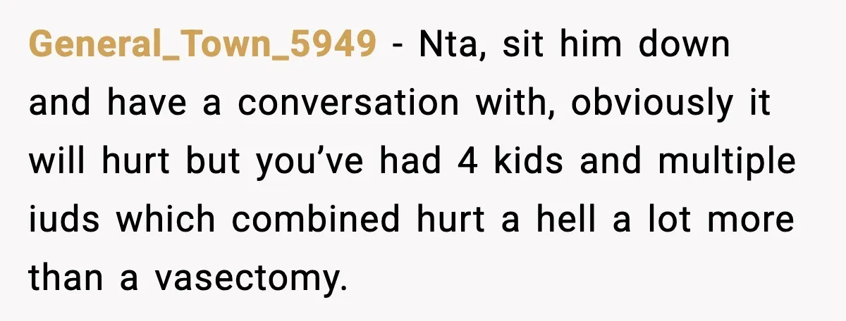 General_Town_5949 − Nta, sit him down and have a conversation with, obviously it will hurt but you’ve had 4 kids and multiple iuds which combined hurt a hell a lot...