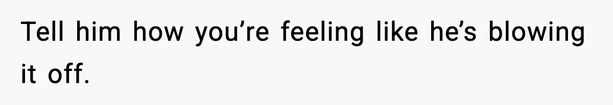 Tell him how you’re feeling like he’s blowing it off.