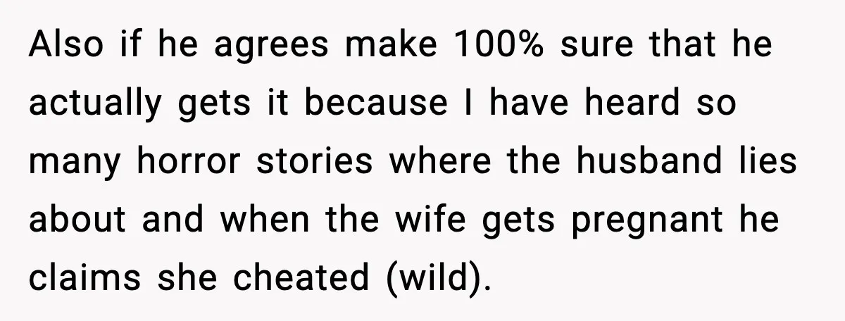 Also if he agrees make 100% sure that he actually gets it because I have heard so many horror stories where the husband lies about and when the wife gets...