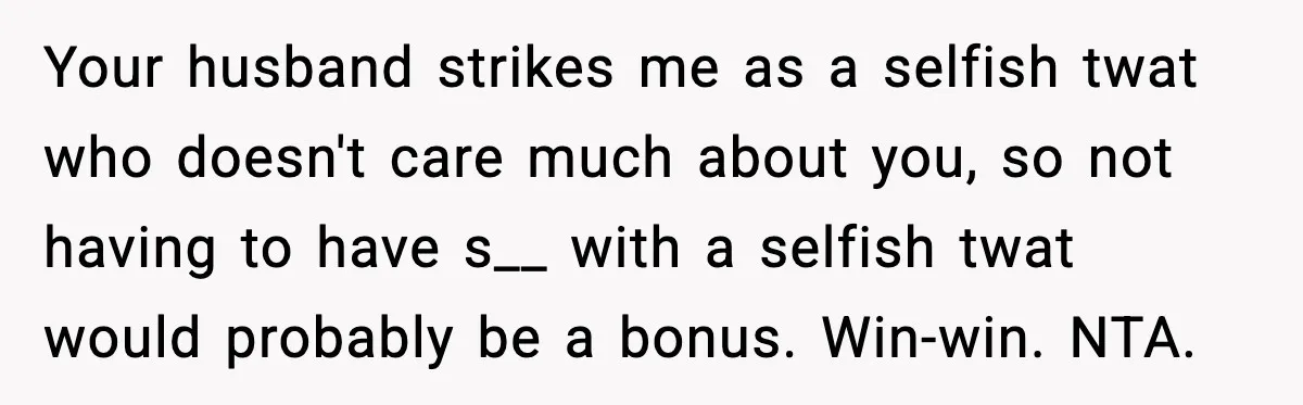 Your husband strikes me as a selfish twat who doesn't care much about you, so not having to have s__ with a selfish twat would probably be a bonus. Win-win....