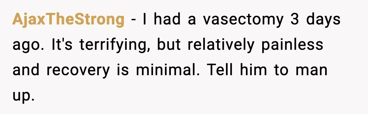 AjaxTheStrong − I had a vasectomy 3 days ago. It's terrifying, but relatively painless and recovery is minimal. Tell him to man up.