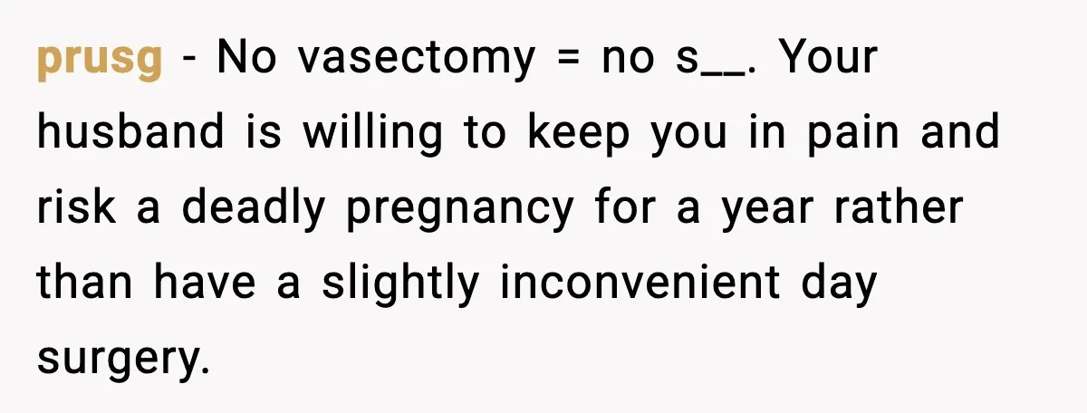 prusg − No vasectomy = no s__. Your husband is willing to keep you in pain and risk a deadly pregnancy for a year rather than have a slightly inconvenient...