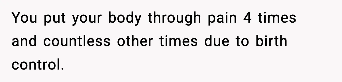 You put your body through pain 4 times and countless other times due to birth control.