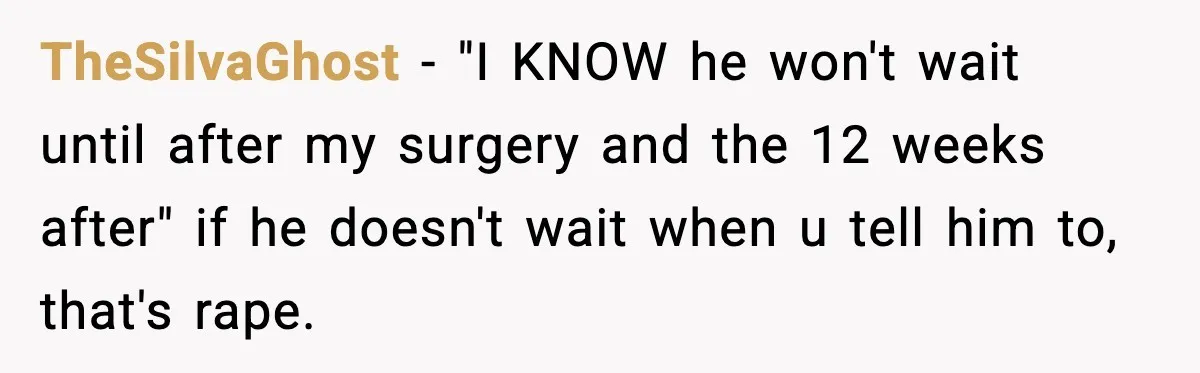 TheSilvaGhost − "I KNOW he won't wait until after my surgery and the 12 weeks after" if he doesn't wait when u tell him to, that's rape.