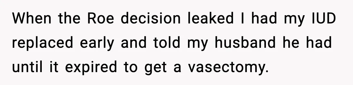 When the Roe decision leaked I had my IUD replaced early and told my husband he had until it expired to get a vasectomy.