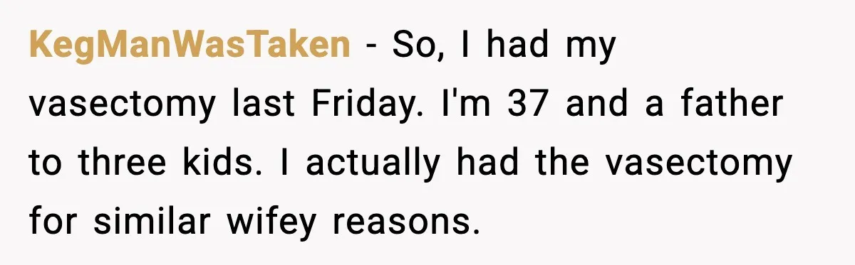 KegManWasTaken − So, I had my vasectomy last Friday. I'm 37 and a father to three kids. I actually had the vasectomy for similar wifey reasons.