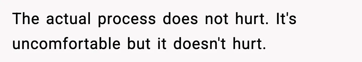 The actual process does not hurt. It's uncomfortable but it doesn't hurt.