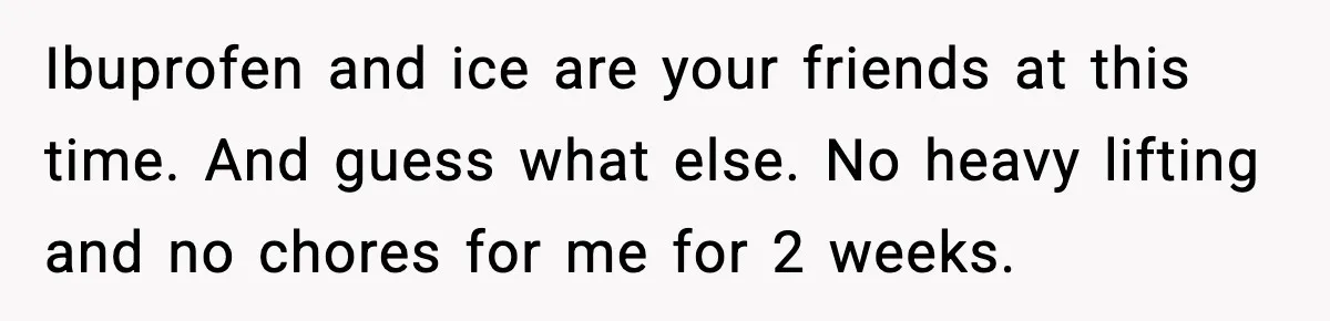 Ibuprofen and ice are your friends at this time. And guess what else. No heavy lifting and no chores for me for 2 weeks.