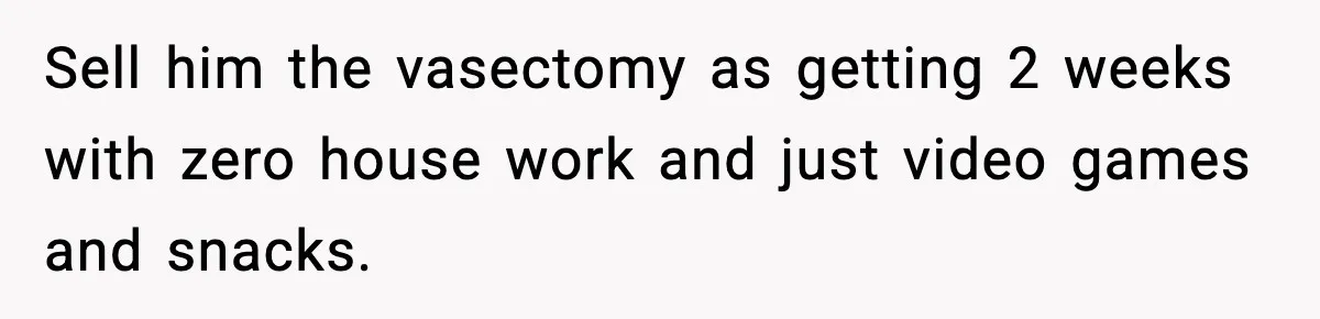 Sell him the vasectomy as getting 2 weeks with zero house work and just video games and snacks.
