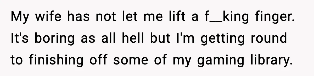 My wife has not let me lift a f__king finger. It's boring as all hell but I'm getting round to finishing off some of my gaming library.