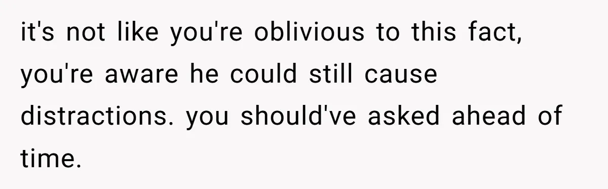 it's not like you're oblivious to this fact, you're aware he could still cause distractions. you should've asked ahead of time.