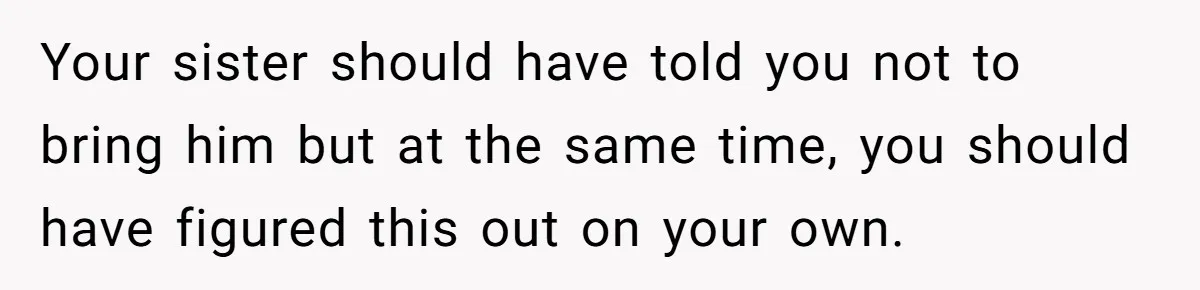 Your sister should have told you not to bring him but at the same time, you should have figured this out on your own.