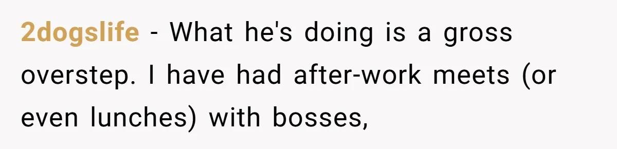 2dogslife − What he's doing is a gross overstep. I have had after-work meets (or even lunches) with bosses,