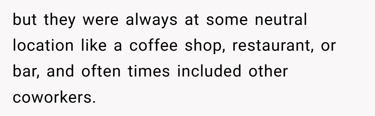 but they were always at some neutral location like a coffee shop, restaurant, or bar, and often times included other coworkers.