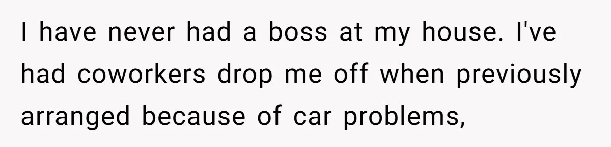 I have never had a boss at my house. I've had coworkers drop me off when previously arranged because of car problems,